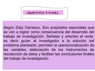 OBJETIVOS Y FINES



Según Díaz Carrasco, Son propósitos esenciales que
se van a lograr como consecuencia del desarrollo del
trabajo de investigación. Señalan y orientan el norte,
es decir guían al investigador a la solución del
problema planteado, permiten la operacionalización de
las variables, elaboración de los instrumentos de
recolección de datos y facilitan las conclusiones finales
del trabajo de investigación
 