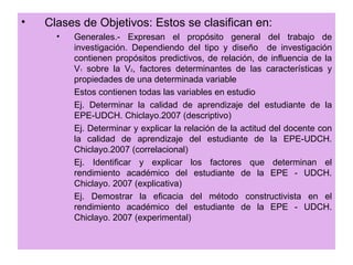 •   Clases de Objetivos: Estos se clasifican en:
      •   Generales.- Expresan el propósito general del trabajo de
          investigación. Dependiendo del tipo y diseño de investigación
          contienen propósitos predictivos, de relación, de influencia de la
          V1 sobre la V2, factores determinantes de las características y
          propiedades de una determinada variable
          Estos contienen todas las variables en estudio
          Ej. Determinar la calidad de aprendizaje del estudiante de la
          EPE-UDCH. Chiclayo.2007 (descriptivo)
          Ej. Determinar y explicar la relación de la actitud del docente con
          la calidad de aprendizaje del estudiante de la EPE-UDCH.
          Chiclayo.2007 (correlacional)
          Ej. Identificar y explicar los factores que determinan el
          rendimiento académico del estudiante de la EPE - UDCH.
          Chiclayo. 2007 (explicativa)
          Ej. Demostrar la eficacia del método constructivista en el
          rendimiento académico del estudiante de la EPE - UDCH.
          Chiclayo. 2007 (experimental)
 