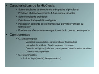• Características de la Hipótesis:
      • Son enunciados de soluciones anticipadas al problema
      • Predicen el desenvolvimiento futuro de las variables
      • Son enunciados probables
      • Orientan el trabajo del investigador
      • Poseen un conjunto de elementos que permiten verificar su
        formulación
      • Pueden ser afirmaciones o negaciones de lo que se desea probar
• Componentes
      • C. Metodológicos
              Variables (propiedades, características, Cualidades)
              Unidades de análisis ( Sujeto, objetos, procesos)
              Conectores lógicos (palabras que expresan relación entre variables
              O la ocurrencia prevista
      • C. Referenciales
          – Indican lugar( donde), tiempo (cuándo),
 