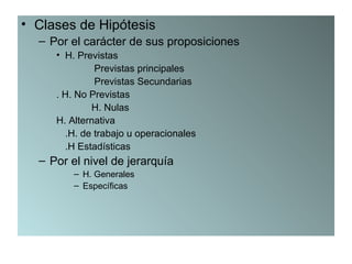 • Clases de Hipótesis
  – Por el carácter de sus proposiciones
     • H. Previstas
              Previstas principales
              Previstas Secundarias
     . H. No Previstas
             H. Nulas
     H. Alternativa
       .H. de trabajo u operacionales
       .H Estadísticas
  – Por el nivel de jerarquía
         – H. Generales
         – Específicas
 
