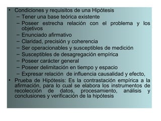 • Condiciones y requisitos de una Hipótesis
   – Tener una base teórica existente
   – Poseer estrecha relación con el problema y los
      objetivos
   – Enunciado afirmativo
   – Claridad, precisión y coherencia
   – Ser operacionables y susceptibles de medición
   – Susceptibles de desagregación empírica
   – Poseer carácter general
   – Poseer delimitación en tiempo y espacio
   – Expresar relación de influencia causalidad y efecto,
• Prueba de Hipótesis: Es la contrastación empírica a la
  afirmación, para lo cual se elabora los instrumentos de
  recolección de datos, procesamiento, análisis y
  conclusiones y verificación de la hipótesis
 