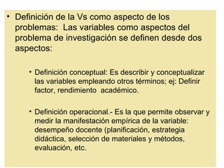 • Definición de la Vs como aspecto de los
  problemas: Las variables como aspectos del
  problema de investigación se definen desde dos
  aspectos:

     • Definición conceptual: Es describir y conceptualizar
       las variables empleando otros términos; ej: Definir
       factor, rendimiento académico.

     • Definición operacional.- Es la que permite observar y
       medir la manifestación empírica de la variable:
       desempeño docente (planificación, estrategia
       didáctica, selección de materiales y métodos,
       evaluación, etc.
 