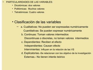 •   PARTICULARIDADES DE LAS VARIABLES:
        • Dicotómicas: dos valores
        • Politómicas: Muchos valores
        • Tetratómicas: Cuatro valores



        • Clasificación de las variables
           – a. Cualitativas: No pueden ser expresadas numéricamente
                 Cuantitativas: Se pueden expresar numéricamente
               b. Continuas: Toman valores intermedios
                  Discontinuas o discretas, no toman valores intermedios
               c. Dependientes: Reciben el efecto
                  Independientes: Causan efecto
                  Intervinientes: Influyen en la relación de las VS
               d. Explicatorias.-Se relacionan con los objetivo de la investigación
                  Externas.- No tienen interés teórico
 