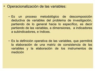 • Operacionalización de las variables:

  – Es un proceso metodológico de descomposición
    deductiva de variables del problema de investigación,
    partiendo de lo general hacia lo específico, es decir
    partiendo de las variables, a dimensiones, a indicadores
    a subindicadores, e índices.

  – Es la definición operativa de las variables, que permitirá
    la elaboración de una matriz de consistencia de las
    variables y la elaboración de los instrumentos de
    medición
 
