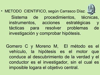 • METODO CIENTIFICO, según Carrasco Díaz:
    Sistema de procedimientos, técnicas,
   instrumentos, acciones estratégicas y
   tácticas para resolver problemas de
   investigación y comprobar hipótesis.

  Gomero C y Moreno M, El método es el
   vehículo, la hipótesis es el motor que
   conduce al descubrimiento de la verdad y el
   conductor es el investigador, sin el cual es
   imposible logara el objetivo central.
 
