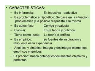 • CARACTERÍSTICAS:
  – Es Inferencial:         Es inductiva - deductivo
  – Es problemático e hipotético: Se basa en la situación
     problemática y la posible respuesta a la misma
  – Es autocrítico:         Corrige y reajusta
  – Circular:               Entre teoría y práctica
  – Tiene como base: La teoría científica
  – Es empírico:            su fuentes de inspiración y
    respuesta es la experiencia.
  – Analítico y sintético: Integra y desintegra elementos
    empíricos y teóricos
  – Es preciso: Busca obtener conocimientos objetivos y
    perfectos
 