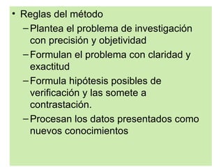 • Reglas del método
  – Plantea el problema de investigación
    con precisión y objetividad
  – Formulan el problema con claridad y
    exactitud
  – Formula hipótesis posibles de
    verificación y las somete a
    contrastación.
  – Procesan los datos presentados como
    nuevos conocimientos
 