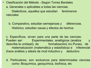 • Clasificación del Método .-Según Torres Bardales
  a. Generales o aplicables a todas las ciencias:
      Dialécticos, aquellos que estudian fenómenos
  naturales

    b. Comparativo, estudian semejanzas y       diferencias.
       Histórico, estudian causa y efectos de hechos

  c. Específicos, sirven para una parte de las ciencias:
  Pueden ser:          Experimentales, analógicos (analiza       y
  describe la unidaad), de         formalización( inv.Puras), de
      matematización (matemática y estadística) e inferencial
  (hace análisis y sitesis de mod inductivo y deductivo

  d. Particulares, son exclusivos para determinadas ciencias
      como: Bioquímica, geoquímica, biofísica, etc
 