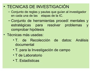 • TECNICAS DE INVESTIGACIÓN
  – Conjunto de reglas y pautas que guían al investigador
    en cada una de las etapas de la IC.
   – Conjunto de herramientas procedí mentales y
     estratégicas para resolver problemas y
     comprobar hipótesis
• Técnicas más usadas:
      • T. de Recolección de datos: Análisis
        documental
      • T. para la Investigación de campo
      • T de Laboratorio
      • T. Estadísticas
 