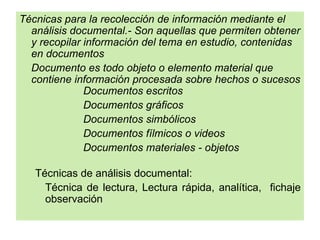 Técnicas para la recolección de información mediante el
  análisis documental.- Son aquellas que permiten obtener
  y recopilar información del tema en estudio, contenidas
  en documentos
  Documento es todo objeto o elemento material que
  contiene información procesada sobre hechos o sucesos
              Documentos escritos
              Documentos gráficos
              Documentos simbólicos
              Documentos fílmicos o videos
              Documentos materiales - objetos

   Técnicas de análisis documental:
     Técnica de lectura, Lectura rápida, analítica, fichaje
     observación
 