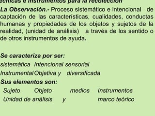 écnicas e instrumentos para la recolección
La Observación.- Proceso sistemático e intencional de
captación de las características, cualidades, conductas
humanas y propiedades de los objetos y sujetos de la
realidad, (unidad de análisis) a través de los sentido o
de otros instrumentos de ayuda.

Se caracteriza por ser:
sistemática Intencional sensorial
Instrumental Objetiva y diversificada
Sus elementos son:
 Sujeto      Objeto       medios Instrumentos
 Unidad de análisis    y            marco teórico
 