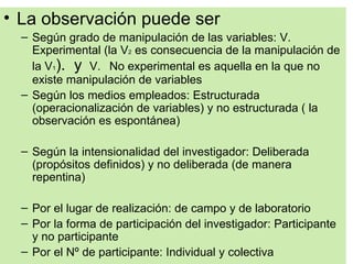 • La observación puede ser
  – Según grado de manipulación de las variables: V.
    Experimental (la V2 es consecuencia de la manipulación de
    la V1). y V. No experimental es aquella en la que no
    existe manipulación de variables
  – Según los medios empleados: Estructurada
    (operacionalización de variables) y no estructurada ( la
    observación es espontánea)

  – Según la intensionalidad del investigador: Deliberada
    (propósitos definidos) y no deliberada (de manera
    repentina)

  – Por el lugar de realización: de campo y de laboratorio
  – Por la forma de participación del investigador: Participante
    y no participante
  – Por el Nº de participante: Individual y colectiva
 