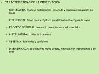 •   CARACTERÍSTICAS DE LA OBSERVACIÓN

    – SISTEMÁTICA: Proceso metodológico, ordenado y coherente/capatación de
      datos

    – INTENSIONAL: Tiene fines y objetivos pre detminados/ recogida de datos

    – PROCESO SESORIAL: Los medio de captación son los sentidos

    – INSTRUMENTAL: Utiliza isntrumentos

    – OBJETIVA. Son reales y confiables

    – DIVERSIFICADA: Se utilizan de modo directo, indirecto, con instrumentos o sin
      ellos
 