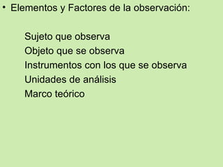 • Elementos y Factores de la observación:

    Sujeto que observa
    Objeto que se observa
    Instrumentos con los que se observa
    Unidades de análisis
    Marco teórico
 