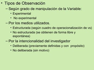 • Tipos de Observación
  – Según grado de manipulación de la Variable:
    • Experimental
    • No experimental
  – Por los medios utilizados.
    • Estructurada (según cuadro de operacionalización de vs)
    • No estructurada (se obtienen de forma libre y
      espontánea)
  – Por la intencionalidad del investigador
    • Deliberada (previamente definidas y con propósito)
    • No deliberada (sin motivo)
 