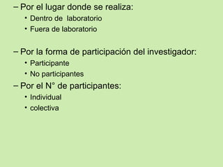 – Por el lugar donde se realiza:
  • Dentro de laboratorio
  • Fuera de laboratorio


– Por la forma de participación del investigador:
  • Participante
  • No participantes
– Por el N° de participantes:
  • Individual
  • colectiva
 