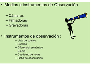 • Medios e instrumentos de Observación

  – Cámaras
  – Filmadoras
  – Gravadoras


• Instrumentos de observación :
       –   Lista de cotejos
       –   Escalas
       –   Diferencial semántico
       –   Diartio
       –   Cuaderno de notas
       –   Ficha de observación
 