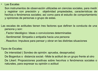 •   Las Escalas
    Son instrumentos de observación utilizadas en ciencias sociales, para medir
    y registrar con precisión y objetividad propiedades, características de
    hechos o fenómenos sociales; así como para el estudio de comportamiento
    y opiniones de personas o grupo de estas.

Las escalas de actitudes tienen tres factores que definen la conducta de una
  persona y son:
  . Factor Ideológico: Ideas o convicciones determinadas
  . Sentimental: Simpatía o antipatía hacia una persona
  . Reactivo: Impulsos para pensar y obrar en las distintas situaciones

Tipos de Escalas:
   De intensidad ( Sondeo de opinión: aprueba, desaprueba)
   De Bogardus o distancia social.- Mide la actitud de un grupo frente al otro
   De Likert: Proposiciones positivas sobre hecvhos o fenómenos sociales o
   naturales, para expresar su opinión o actitud
 