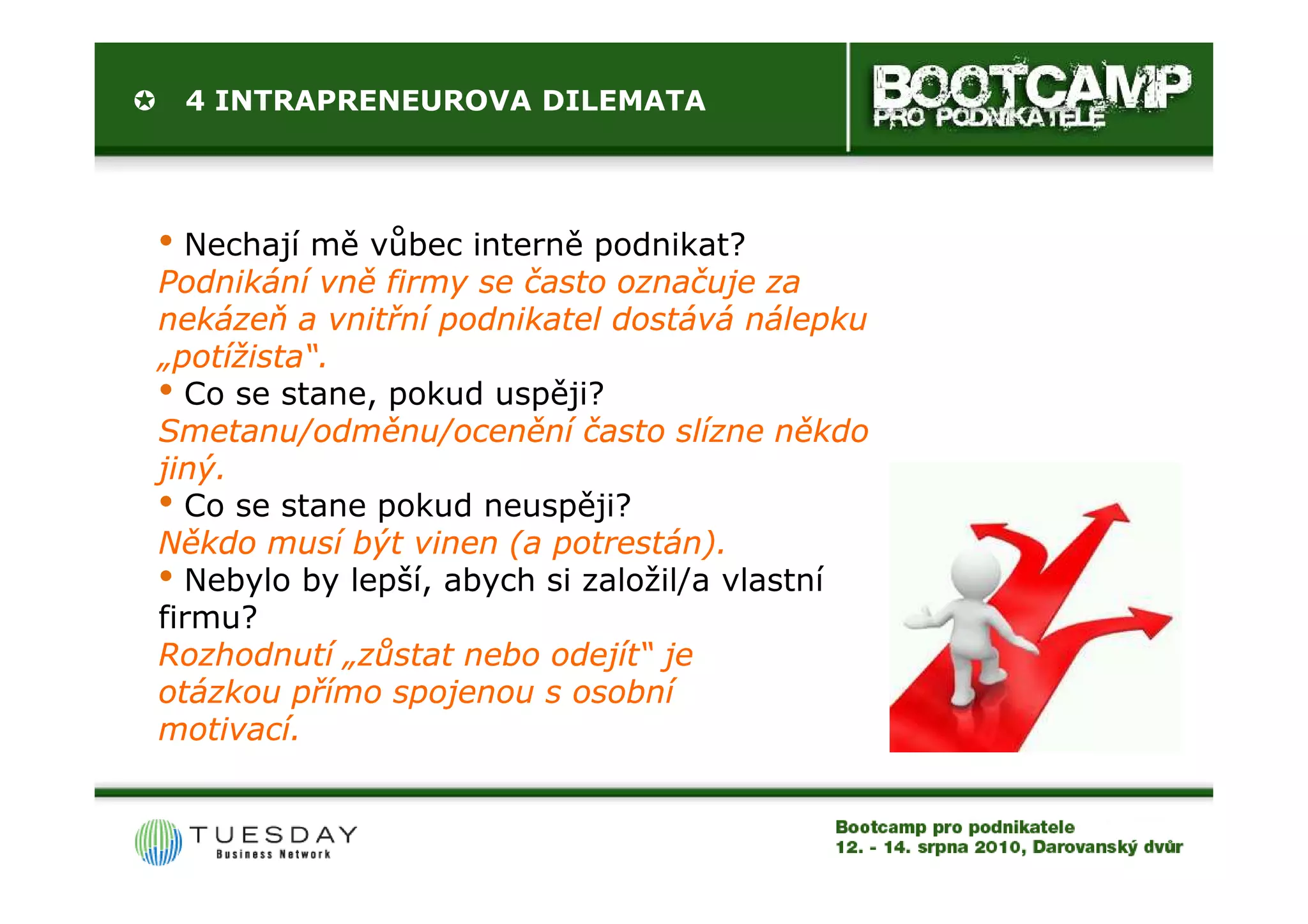 4 INTRAPRENEUROVA DILEMATA




• Nechají mě vůbec interně podnikat?
Podnikání vně firmy se často označuje za
nekázeň a vnitřní podnikatel dostává nálepku
„potížista“.
 potížista“.
• Co se stane, pokud uspěji?
Smetanu/odměnu/ocenění často slízne někdo
jiný.
• Co se stane pokud neuspěji?
Někdo musí být vinen (a potrestán).
• Nebylo by lepší, abych si založil/a vlastní
firmu?
Rozhodnutí „zůstat nebo odejít“ je
otázkou přímo spojenou s osobní
motivací.
 