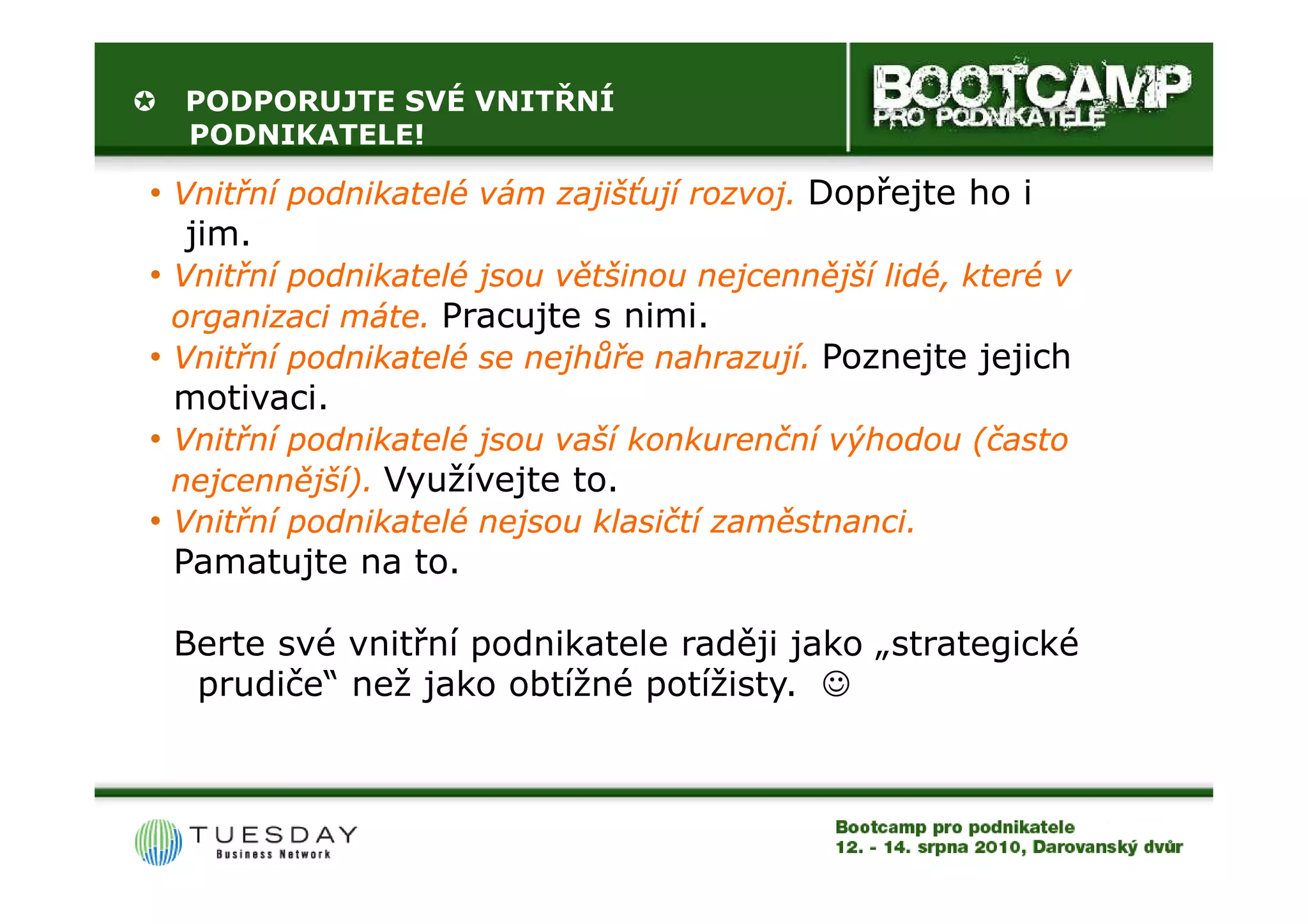 PODPORUJTE SVÉ VNITŘNÍ
  PODNIKATELE!

• Vnitřní podnikatelé vám zajišťují rozvoj. Dopřejte ho i
   jim.
• Vnitřní podnikatelé jsou většinou nejcennější lidé, které v
  organizaci máte. Pracujte s nimi.
• Vnitřní podnikatelé se nejhůře nahrazují. Poznejte jejich
  motivaci.
• Vnitřní podnikatelé jsou vaší konkurenční výhodou (často
  nejcennější). Využívejte to.
• Vnitřní podnikatelé nejsou klasičtí zaměstnanci.
  Pamatujte na to.

 Berte své vnitřní podnikatele raději jako „strategické
  prudiče“ než jako obtížné potížisty. ☺
 