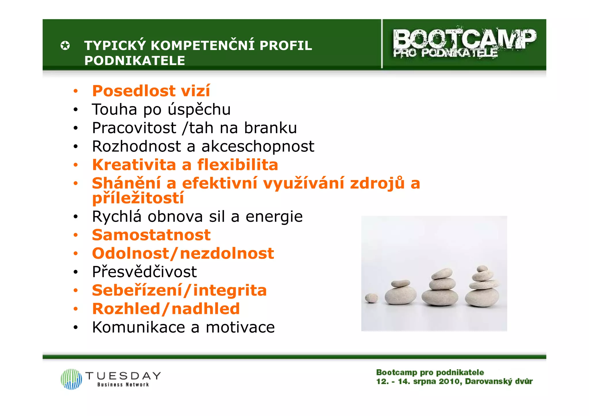 TYPICKÝ KOMPETENČNÍ PROFIL
    PODNIKATELE

•   Posedlost vizí
•   Touha po úspěchu
•   Pracovitost /tah na branku
•   Rozhodnost a akceschopnost
•   Kreativita a flexibilita
•   Shánění a efektivní využívání zdrojů a
    příležitostí
•   Rychlá obnova sil a energie
•   Samostatnost
•   Odolnost/nezdolnost
•   Přesvědčivost
•   Sebeřízení/integrita
•   Rozhled/nadhled
•   Komunikace a motivace
 