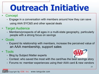 Outreach Initiative Concept -  Engage in a conversation with members around how they can save using AAA SYC&S and other special deals   Target Audience -  Members/prospects of all ages in a multi-state geography, particularly people with a strong focus on savings Goals -  Expand its relationship with members, increase the perceived value of  an AAA membership, support sales  Tools -  Blog by Subject Matter experts -  Contest: who saved the most with the card/has the best savings story -  Forums re: member experiences using their AAA card & new vendors 
