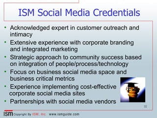 ISM Social Media Credentials Acknowledged expert in customer outreach and intimacy Extensive experience with corporate branding  and integrated marketing Strategic approach to community success based on integration of people/process/technology  Focus on business social media space and business critical metrics Experience implementing cost-effective corporate social media sites Partnerships with social media vendors 
