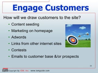 Engage Customers How will we draw customers to the site? Content seeding Marketing on homepage Adwords Links from other internet sites Contests Emails to customer base &/or prospects 