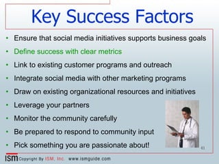 Ensure that social media initiatives supports business goals Define success with clear metrics   Link to existing customer programs and outreach Integrate social media with other marketing programs Draw on existing organizational resources and initiatives Leverage your partners Monitor the community carefully Be prepared to respond to community input Pick something you are passionate about! Key Success Factors 