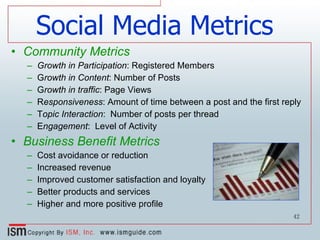 Social Media Metrics Community Metrics Growth in Participation : Registered Members G rowth in Content : Number of Posts G rowth in traffic : Page Views R esponsiveness : Amount of time between a post and the first reply T opic Interaction :  Number of posts per thread E ngagement :  Level of Activity Business Benefit Metrics Cost avoidance or reduction Increased revenue Improved customer satisfaction and loyalty Better products and services Higher and more positive profile 