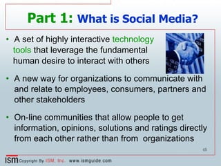 Part 1:   What is Social Media? A set of highly interactive  technology tools  that leverage the fundamental human desire to interact with others  A new way for organizations to communicate with and relate to employees, consumers, partners and other stakeholders On-line communities that allow people to get information, opinions, solutions and ratings directly from each other rather than from  organizations  