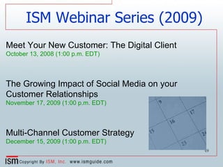Meet Your New Customer: The Digital Client October 13, 2008 (1:00 p.m. EDT) The Growing Impact of Social Media on your Customer Relationships November 17, 2009 (1:00 p.m. EDT)   Multi-Channel Customer Strategy December 15, 2009 (1:00 p.m. EDT) ISM Webinar Series (2009) 