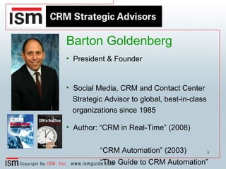 Barton Goldenberg President & Founder Social Media, CRM and Contact Center Strategic Advisor to global, best-in-class organizations since 1985 Author: “CRM in Real-Time” (2008) “ CRM Automation” (2003) “ The Guide to CRM Automation” (annual publication since 1989) 