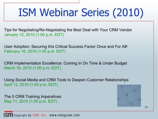 Tips for Negotiating/Re-Negotiating the Best Deal with Your CRM Vendor  January 12, 2010 (1:00 p.m. EDT) User Adoption: Securing this Critical Success Factor Once and For All! February 16, 2010 (1:00 p.m. EDT) CRM Implementation Excellence: Coming In On Time & Under Budget March 16, 2010 (1:00 p.m. EDT) Using Social Media and CRM Tools to Deepen Customer Relationships April 13, 2010 (1:00 p.m. EDT) The 5 CRM Training Imperatives May 11, 2010 (1:00 p.m. EDT) ISM Webinar Series (2010) 