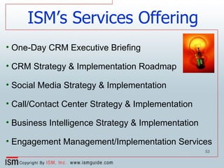 ISM’s Services Offering One-Day CRM Executive Briefing CRM Strategy & Implementation Roadmap Social Media Strategy & Implementation Call/Contact Center Strategy & Implementation Business Intelligence Strategy & Implementation Engagement Management/Implementation Services 
