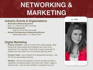 NETWORKING &
MARKETING
Industry Events & Organization
s

• Brainwave Networking Event
 

• May 15- 1PM at Full Sail Universit
y

• Networking Summit
‣ May 22 at Full Sail Universit
y

• Women Entrepreneurs Networking Brunc
h

‣ Wednesday May 17 in Winter Park
Digital Marketing
• Primary Content: I look for content that uni
fi
es people. Bold
things that make people band together and come to an
agreement. For example, I have built a large community of
people who have been hurt from doctors ignoring them.
 

• Primary Tools: I use Linkedin for professional branding. I use
Tik Tok for personality branding.
 

• Website: I will use this portfolio to brand myself and build a
reputation of professionalism and hard work. When I apply to
relevant jobs, I will use this portfolio to represent my work.
 