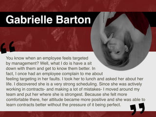 Gabrielle Barton
You know when an employee feels targeted
by management? Well, what I do is have a sit
down with them and get to know them better. In
fact, I once had an employee complain to me about
feeling targeting in her faults. I took her to lunch and asked her about her
life. I discovered she is a very strong scheduling. Since she was actively
working in contracts- and making a lot of mistakes- I moved around my
team and put her where she is strongest. Because she felt more
comfortable there, her attitude became more positive and she was able to
learn contracts better without the pressure of it being perfect.
“
 
