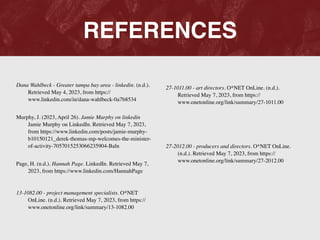 REFERENCES
Dana Wahlbeck - Greater tampa bay area - linkedin. (n.d.).
Retrieved May 4, 2023, from https://
www.linkedin.com/in/dana-wahlbeck-0a7b8534
 

Murphy, J. (2023, April 26). Jamie Murphy on linkedin
Jamie Murphy on LinkedIn. Retrieved May 7, 2023,
from https://www.linkedin.com/posts/jamie-murphy-
b10150121_derek-thomas-mp-welcomes-the-minister-
of-activity-7057015253066235904-Baln
 

Page, H. (n.d.). Hannah Page. LinkedIn. Retrieved May 7,
2023, from https://www.linkedin.com/HannahPage
 

13-1082.00 - project management specialists. O*NET
OnLine. (n.d.). Retrieved May 7, 2023, from https://
www.onetonline.org/link/summary/13-1082.00
 

27-1011.00 - art directors. O*NET OnLine. (n.d.).
Retrieved May 7, 2023, from https://
www.onetonline.org/link/summary/27-1011.00
 

27-2012.00 - producers and directors. O*NET OnLine.
(n.d.). Retrieved May 7, 2023, from https://
www.onetonline.org/link/summary/27-2012.00
 

 