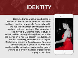 Gabrielle Barton was born and raised in
Orlando, Fl. She moved around a lot as a child
and loved meeting new people. As an only child,
she had the advantage of being around her
mothers business meetings. After high school
she moved to California brie
fl
y to study in
culinary school. After graduating from there, she
has moved on to her real passion- production, At
Full Sail University, Gabrielle is pursuing her
Bachelors of science in Entertainment Business
and is expected to graduate in 2024. After
graduation Gabrielle plans to pursue her goal of
working as a project manager or producer on
largely known
fi
lms.
IDENTITY
 
