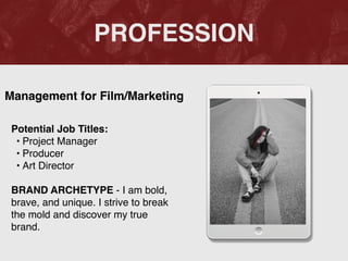 PROFESSION
Potential Job Titles
:

• Project Manage
r

• Produce
r

• Art Directo
r

BRAND ARCHETYPE - I am bold,
brave, and unique. I strive to break
the mold and discover my true
brand.
Management for Film/Marketing
 