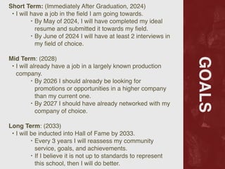 GOALS
Short Term: (Immediately After Graduation, 2024)
 

• I will have a job in the
fi
eld I am going towards
.

‣ By May of 2024, I will have completed my ideal
resume and submitted it towards my
fi
eld.
 

‣ By June of 2024 I will have at least 2 interviews in
my
fi
eld of choice.
 

Mid Term: (2028
)

• I will already have a job in a largely known production
company.
 

‣ By 2026 I should already be looking for
promotions or opportunities in a higher company
than my current one.
 

‣ By 2027 I should have already networked with my
company of choice
.

Long Term: (2033
)

• I will be inducted into Hall of Fame by 2033
.

‣ Every 3 years I will reassess my community
service, goals, and achievements.
 

‣ If I believe it is not up to standards to represent
this school, then I will do better.
 