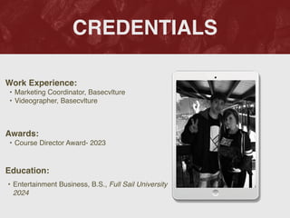 CREDENTIALS
Work Experience
:

• Marketing Coordinator, Basecvltur
e

• Videographer, Basecvlture
Education:
• Entertainment Business, B.S., Full Sail University
2024
 

Awards:
• Course Director Award- 2023
Picture Relevant
to Your Industry
Goes Here
 