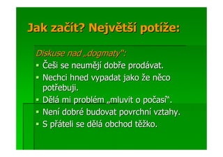 Jak začít? Největší potíže:

 Diskuse nad „dogmaty“:
  Češi se neumějí dobře prodávat.
  Nechci hned vypadat jako že něco
  potřebuji.
  Dělá mi problém „mluvit o počasí“.
  Není dobré budovat povrchní vztahy.
  S přáteli se dělá obchod těžko.
 
