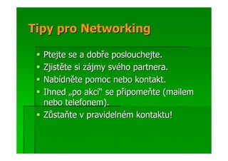 Tipy pro Networking

  Ptejte se a dobře poslouchejte.
  Zjistěte si zájmy svého partnera.
  Nabídněte pomoc nebo kontakt.
  Ihned „po akci“ se připomeňte (mailem
  nebo telefonem).
  Zůstaňte v pravidelném kontaktu!
 
