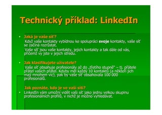 Technický příklad: LinkedIn
Jaká je vaše síť?
Když vaše kontakty vybídnou ke spolupráci svoje kontakty, vaše síť
se začíná rozrůstat.
Vaše síť jsou vaše kontakty, jejich kontakty a tak dále od vás,
přičemž vy jste v jejich středu.

Jak klasifikujete uživatele?
Vaše síť obsahuje profesionály až do „třetího stupně“ – tj. přátele
přátel vašich přátel. Kdyby měl každý 10 kontaktů (a někteří jich
mají mnohem víc), pak by vaše síť obsahovala 100 000
profesionálů.

Jak poznáte, kdo je ve vaší síti?
LinkedIn vám umožní vidět vaši síť jako jednu velkou skupinu
profesionálních profilů, v nichž je možno vyhledávat.
 