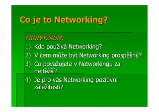 Co je to Networking?

 MINIVÝZKUM:
 1) Kdo používá Networking?
 2) V čem může být Networking prospěšný?
 3) Co považujete v Networkingu za
    nejtěžší?
 4) Je pro vás Networking pozitivní
    záležitostí?
 