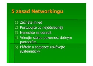 5 zásad Networkingu

 1) Začněte ihned
 2) Postupujte co nejdůsledněji
 3) Nenechte se odradit
 4) Věnujte stálou pozornost dobrým
    partnerům
 5) Přátele a spojence získávejte
    systematicky
 