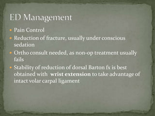  Pain Control
 Reduction of fracture, usually under conscious
  sedation
 Ortho consult needed, as non-op treatment usually
  fails
 Stability of reduction of dorsal Barton fx is best
  obtained with wrist extension to take advantage of
  intact volar carpal ligament
 