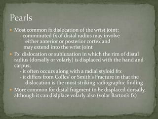  Most common fx dislocation of the wrist joint;
     - comminuted fx of distal radius may involve
         either anterior or posterior cortex and
       may extend into the wrist joint
 Fx dislocation or subluxation in which the rim of distal
  radius (dorsally or volarly) is displaced with the hand and
  carpus;
     - it often occurs along with a radial styloid frx
     - it differs from Colles' or Smith's Fracture in that the
         dislocation is the most striking radiographic finding
 More common for distal fragment to be displaced dorsally,
  although it can dislplace volarly also (volar Barton’s fx)
 
