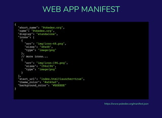{
"short_name": "Pokedex.org",
"name": "Pokedex.org",
"display": "standalone",
"icons": [
{
"src": "img/icon-48.png",
"sizes": "48x48",
"type": "image/png"
},
// more icons...
{
"src": "img/icon-196.png",
"sizes": "196x196",
"type": "image/png"
}
],
"start_url": "index.html?launcher=true",
"theme_color": "#a040a0",
"background_color": "#EEEEEE"
}
https://www.pokedex.org/manifest.json
WEB APP MANIFEST
 